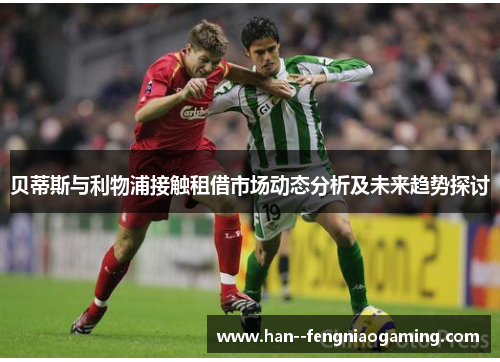 贝蒂斯与利物浦接触租借市场动态分析及未来趋势探讨 贝蒂斯与利物浦接触租借市场动态分析及未来趋势探讨