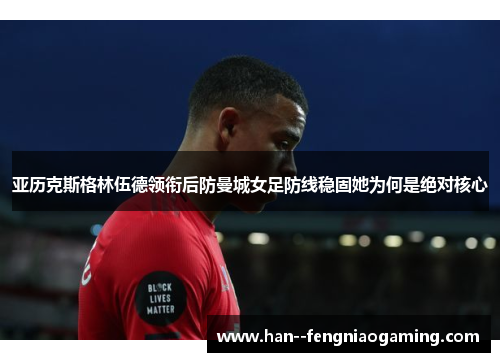 亚历克斯格林伍德领衔后防曼城女足防线稳固她为何是绝对核心