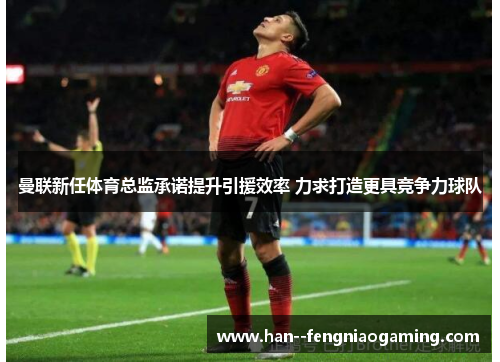 曼联新任体育总监承诺提升引援效率 力求打造更具竞争力球队