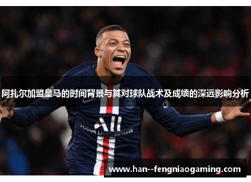 阿扎尔加盟皇马的时间背景与其对球队战术及成绩的深远影响分析