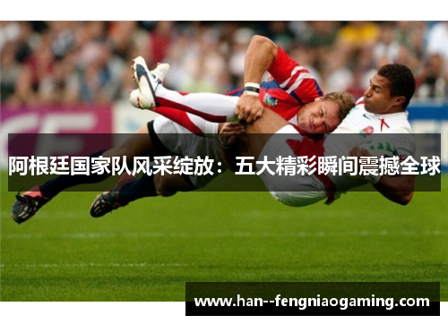 阿根廷国家队风采绽放：五大精彩瞬间震撼全球
