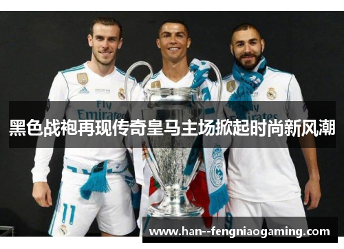 黑色战袍再现传奇皇马主场掀起时尚新风潮